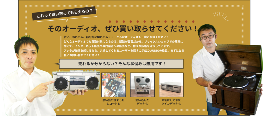 古い、汚れてる、部分的に壊れてる・・・どんなオーディオも一度ご相談ください！ どんなオーディオでも買取対象になるのは、販路が豊富だから。リサイクルショップでの販売に加えて、インターネット販売や専門業者への販売など、様々な販路を確保しています。 アナタが価値を感じるなら、共感してくれるユーザーを探すのがEZO AUDIOの役目。まずはお気軽にお問い合わせください！
